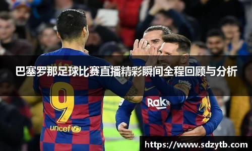 巴塞罗那足球比赛直播精彩瞬间全程回顾与分析